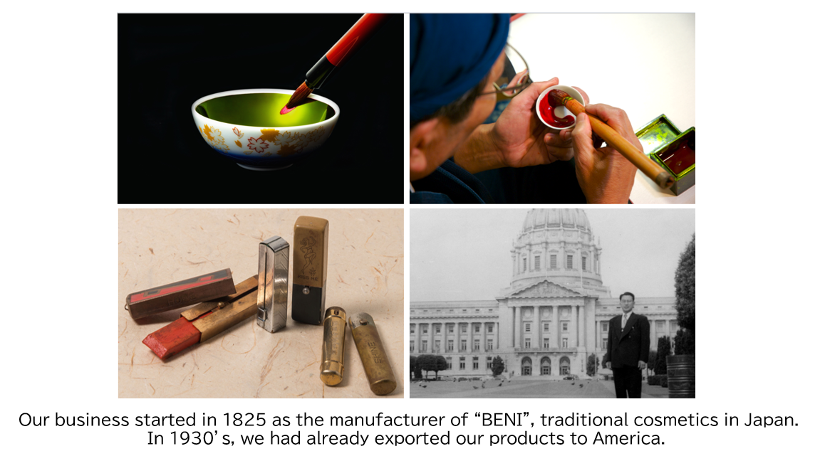 Our business atarted in 1825 as the manufactuer of “BENI”, traditional cosmetics in japan.In 1930’s, we had already exported our products to America.
